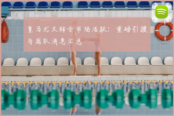 皇马尤文转会市场活跃:重磅引援与离队消息汇总