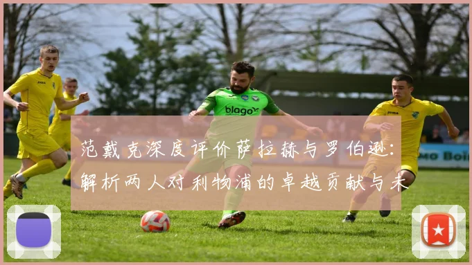 范戴克深度评价萨拉赫与罗伯逊：解析两人对利物浦的卓越贡献与未来影响