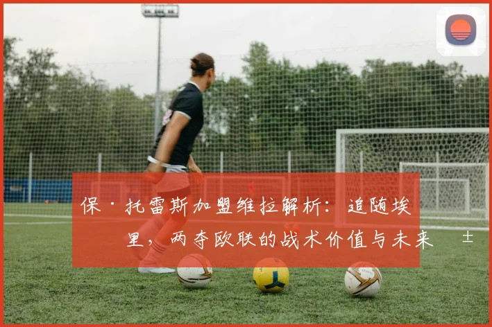 保·托雷斯加盟维拉解析：追随埃梅里，两夺欧联的战术价值与未来展望