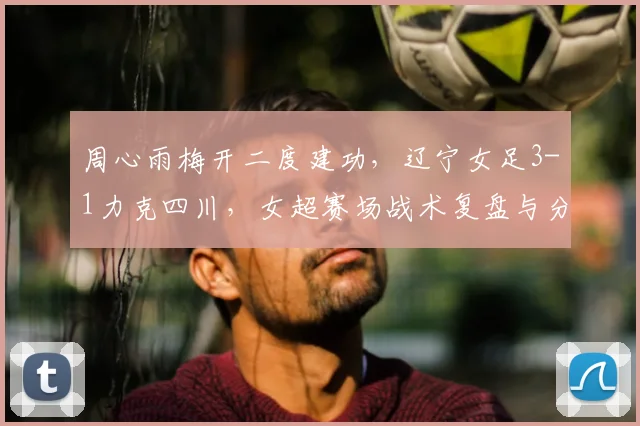 周心雨梅开二度建功，辽宁女足3-1力克四川，女超赛场战术复盘与分析