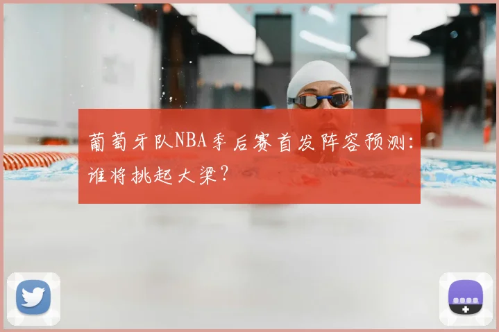 葡萄牙队NBA季后赛首发阵容预测：谁将挑起大梁？