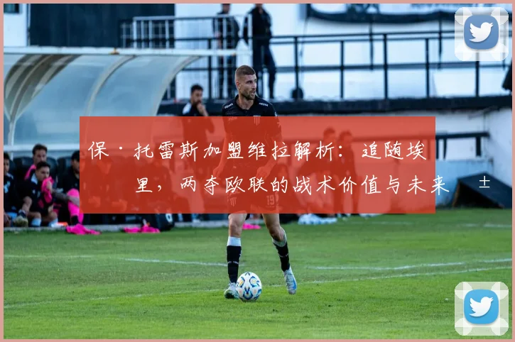 保·托雷斯加盟维拉解析：追随埃梅里，两夺欧联的战术价值与未来展望