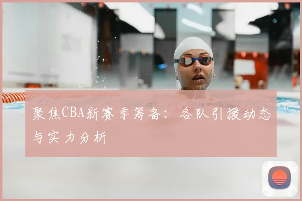聚焦CBA新赛季筹备：各队引援动态与实力分析