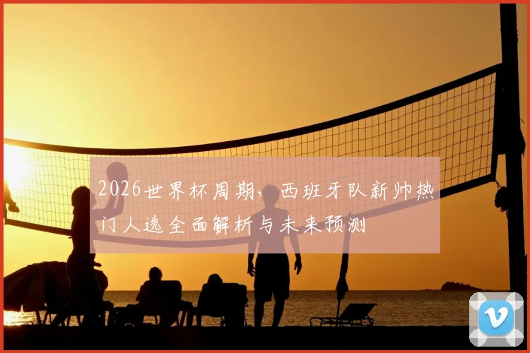 2026世界杯周期，西班牙队新帅热门人选全面解析与未来预测