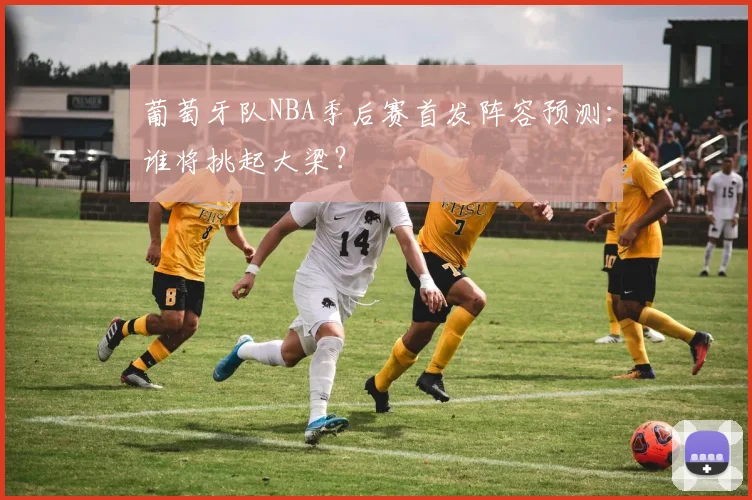 葡萄牙队NBA季后赛首发阵容预测：谁将挑起大梁？