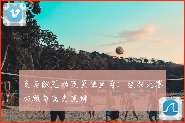 皇马欧冠功臣莫德里奇：经典比赛回顾与高光集锦