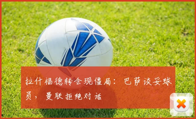 拉什福德转会现僵局：巴萨谈妥球员，曼联拒绝对话