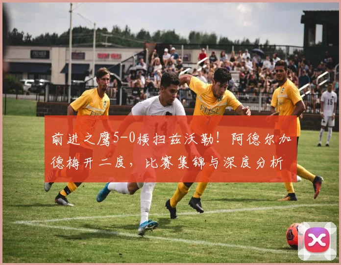 前进之鹰5-0横扫兹沃勒！阿德尔加德梅开二度，比赛集锦与深度分析