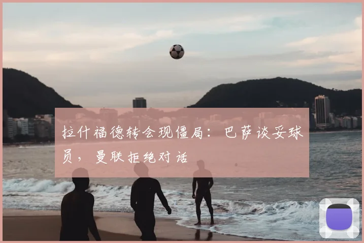 拉什福德转会现僵局：巴萨谈妥球员，曼联拒绝对话