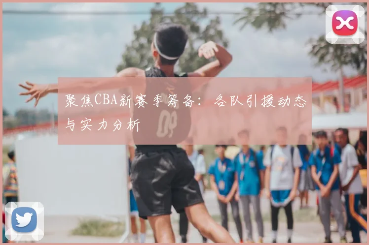 聚焦CBA新赛季筹备：各队引援动态与实力分析