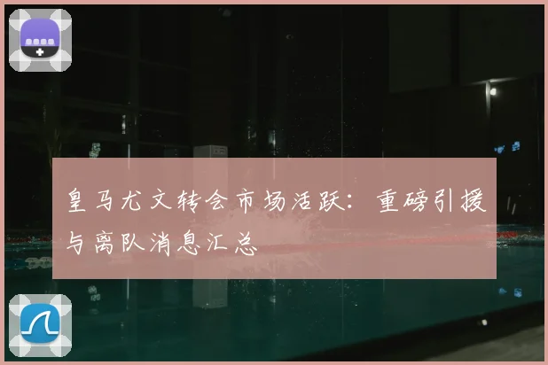 皇马尤文转会市场活跃：重磅引援与离队消息汇总