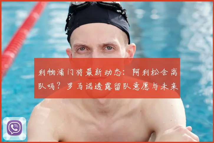 利物浦门将最新动态：阿利松会离队吗？罗马诺透露留队意愿与未来分析