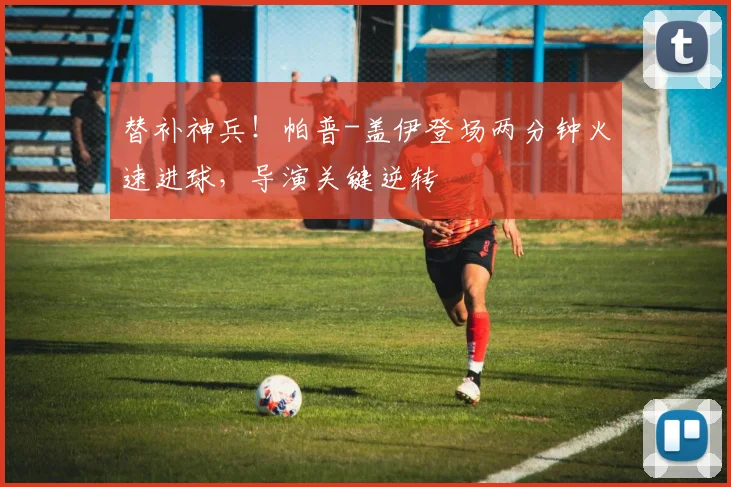 替补神兵！帕普-盖伊登场两分钟火速进球，导演关键逆转