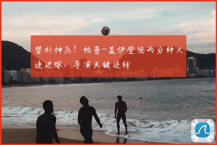 替补神兵！帕普-盖伊登场两分钟火速进球，导演关键逆转