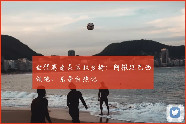 世预赛南美区积分榜：阿根廷巴西领跑，竞争白热化
