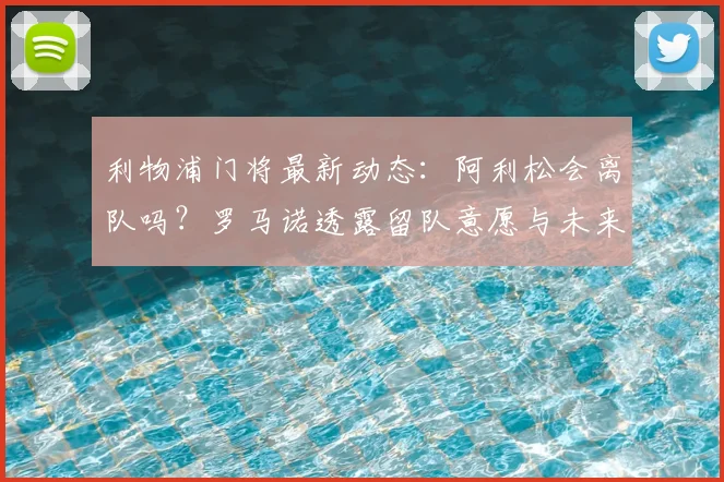 利物浦门将最新动态：阿利松会离队吗？罗马诺透露留队意愿与未来分析